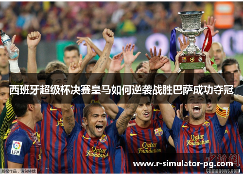 西班牙超级杯决赛皇马如何逆袭战胜巴萨成功夺冠 西班牙超级杯决赛皇马如何逆袭战胜巴萨成功夺冠