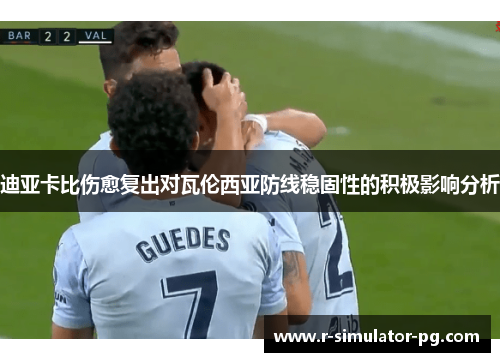 迪亚卡比伤愈复出对瓦伦西亚防线稳固性的积极影响分析