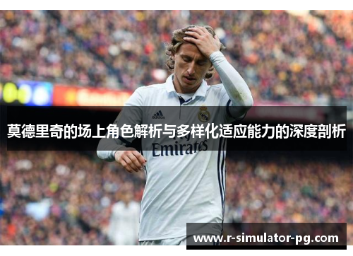 莫德里奇的场上角色解析与多样化适应能力的深度剖析