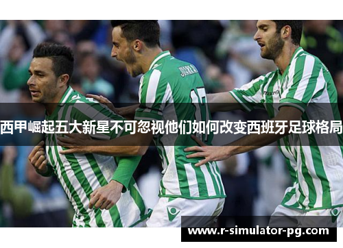 西甲崛起五大新星不可忽视他们如何改变西班牙足球格局
