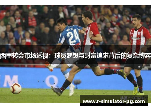 西甲转会市场透视：球员梦想与财富追求背后的复杂博弈