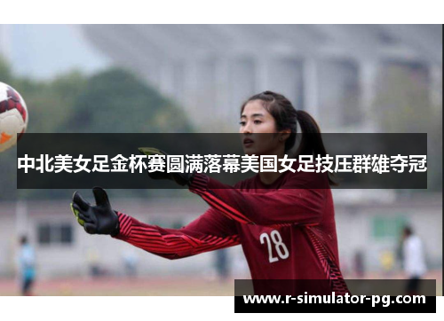 中北美女足金杯赛圆满落幕美国女足技压群雄夺冠