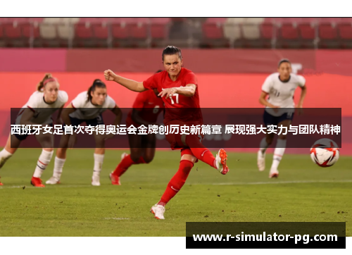 西班牙女足首次夺得奥运会金牌创历史新篇章 展现强大实力与团队精神