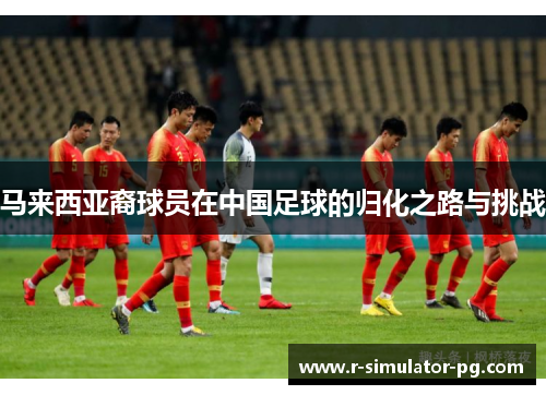 马来西亚裔球员在中国足球的归化之路与挑战 马来西亚裔球员在中国足球的归化之路与挑战