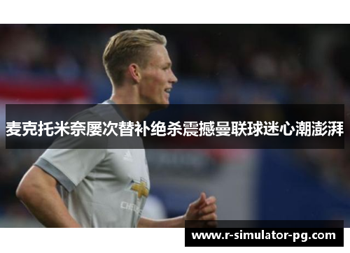 麦克托米奈屡次替补绝杀震撼曼联球迷心潮澎湃 麦克托米奈屡次替补绝杀震撼曼联球迷心潮澎湃
