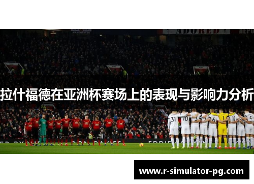 拉什福德在亚洲杯赛场上的表现与影响力分析 拉什福德在亚洲杯赛场上的表现与影响力分析